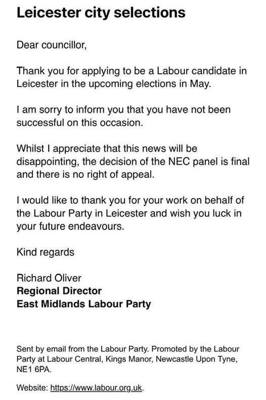 Email from Richard Oliver, regional director of east Midlands Labour party. It reads: "Thank you for applying to be a Labour candidate in Leicester in the upcoming elections in May. I am sorry to inform you that you have not been successful on this occasion. Whilst I appreciate that this news will be disappointing, the decision of the NEC panel is final and there is no right of appeal. I would like to thank you for your work on behalf of the Labour party in Leicester and wish you luck in your future endeavours."